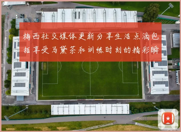 梅西社交媒体更新分享生活点滴包括享受马黛茶和训练时刻的精彩瞬间