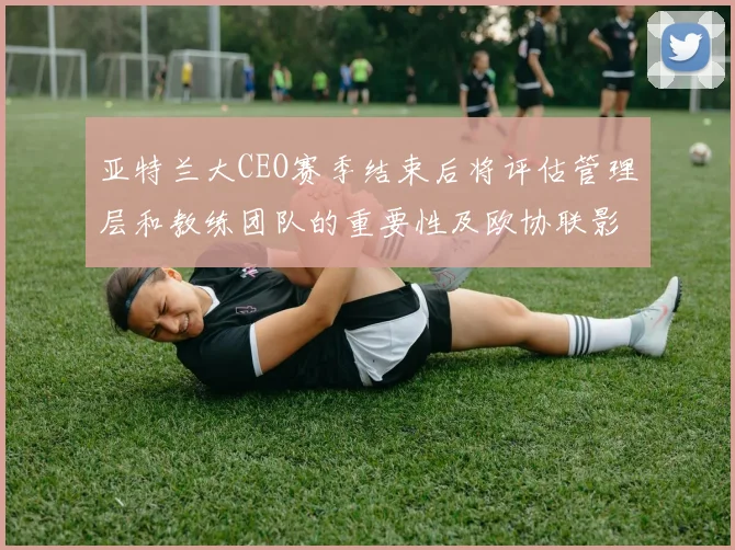 亚特兰大CEO赛季结束后将评估管理层和教练团队的重要性及欧协联影响