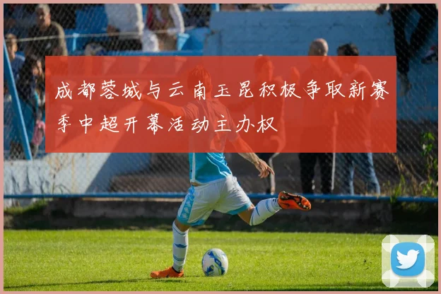 成都蓉城与云南玉昆积极争取新赛季中超开幕活动主办权