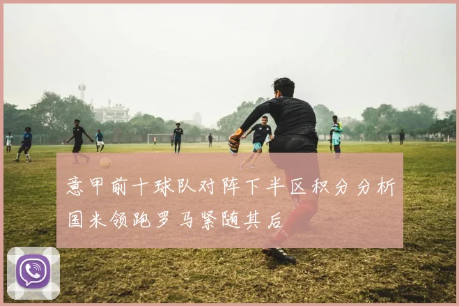 意甲前十球队对阵下半区积分分析国米领跑罗马紧随其后