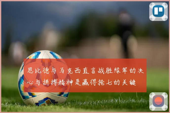 恩比德与马克西直言战胜绿军的决心与拼搏精神是赢得抢七的关键