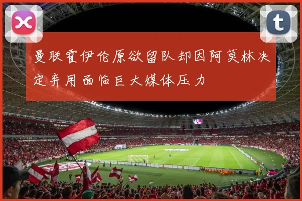 曼联霍伊伦原欲留队却因阿莫林决定弃用面临巨大媒体压力