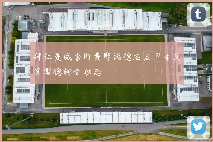 拜仁曼城紧盯费耶诺德右后卫吉瓦罗雷德转会动态