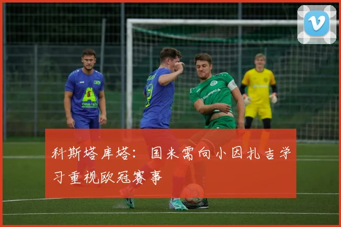 科斯塔库塔：国米需向小因扎吉学习重视欧冠赛事