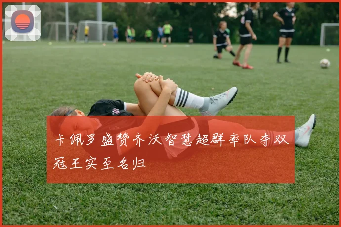 卡佩罗盛赞齐沃智慧超群率队夺双冠王实至名归