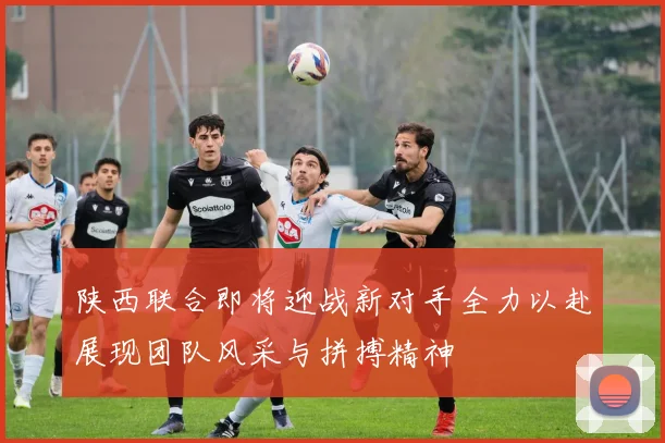 陕西联合即将迎战新对手全力以赴展现团队风采与拼搏精神
