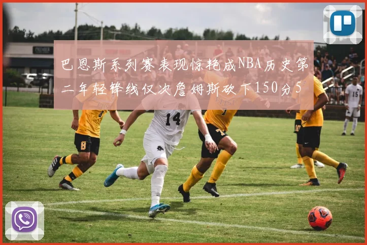巴恩斯系列赛表现惊艳成NBA历史第二年轻锋线仅次詹姆斯砍下150分50助