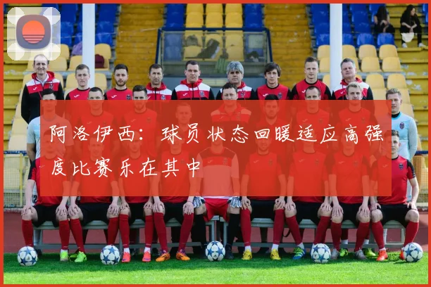 阿洛伊西：球员状态回暖适应高强度比赛乐在其中