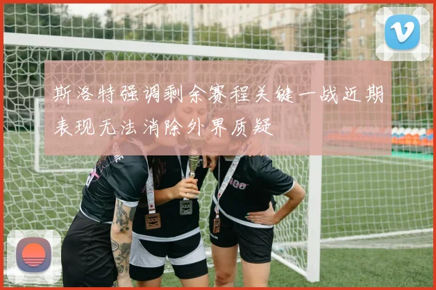 斯洛特强调剩余赛程关键一战近期表现无法消除外界质疑