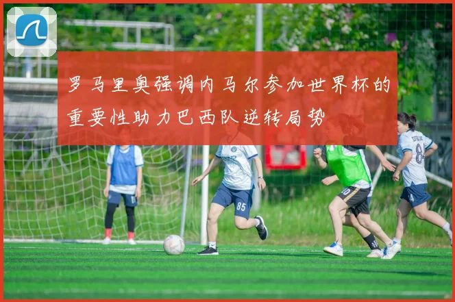 罗马里奥强调内马尔参加世界杯的重要性助力巴西队逆转局势